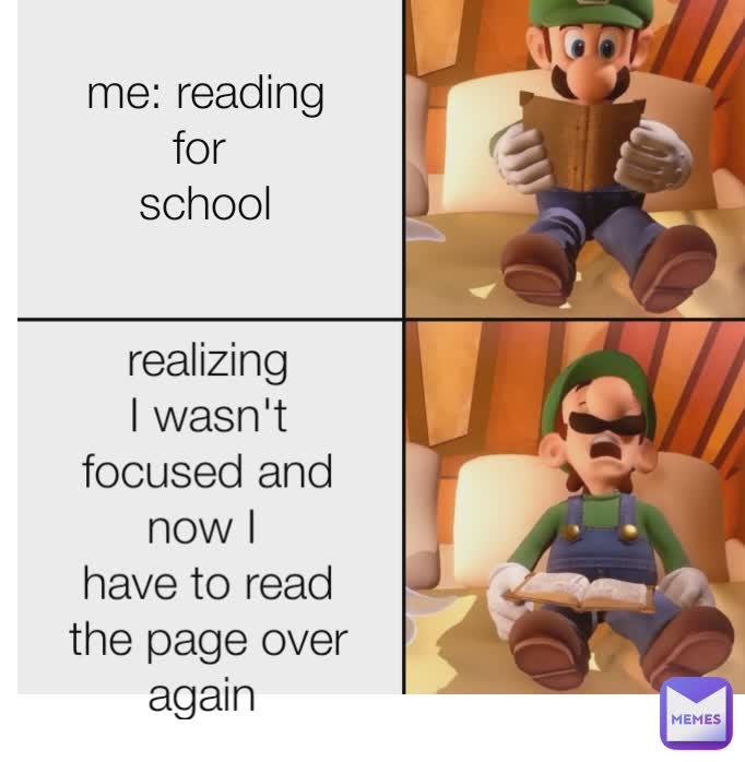 me: reading for 
school realizing I wasn't focused and now I 
have to read the page over again 