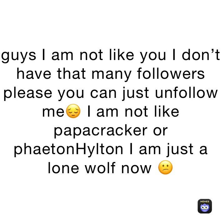 guys I am not like you I don’t have that many followers please you can just unfollow me😔 I am not like papacracker or phaetonHylton I am just a lone wolf now 😕