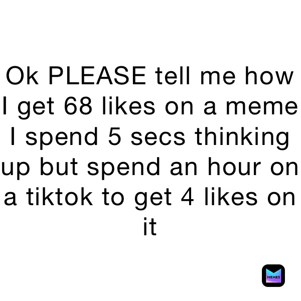 Ok PLEASE tell me how I get 68 likes on a meme I spend 5 secs thinking up but spend an hour on a tiktok to get 4 likes on it