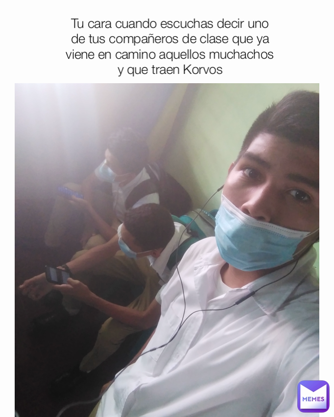 Tu cara cuando escuchas decir uno de tus compañeros de clase que ya viene en camino aquellos muchachos y que traen Korvos
