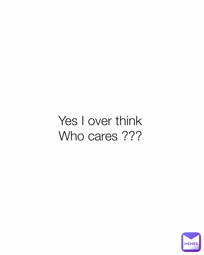 Yes I over think 
Who cares ??? 