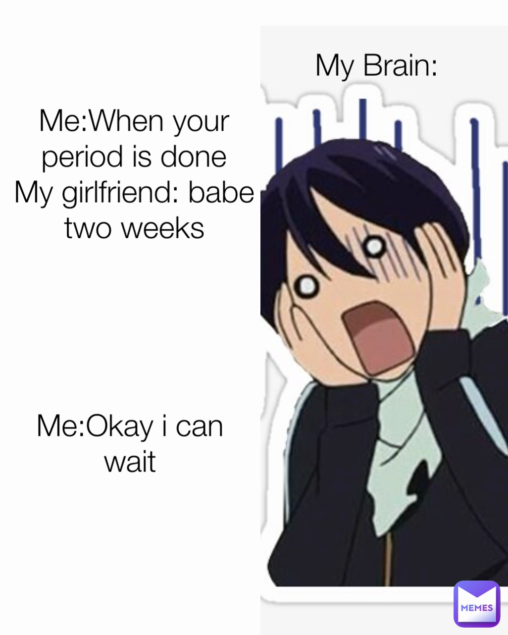 My Brain: Me:When your period is done
My girlfriend: babe two weeks Me:Okay i can wait
