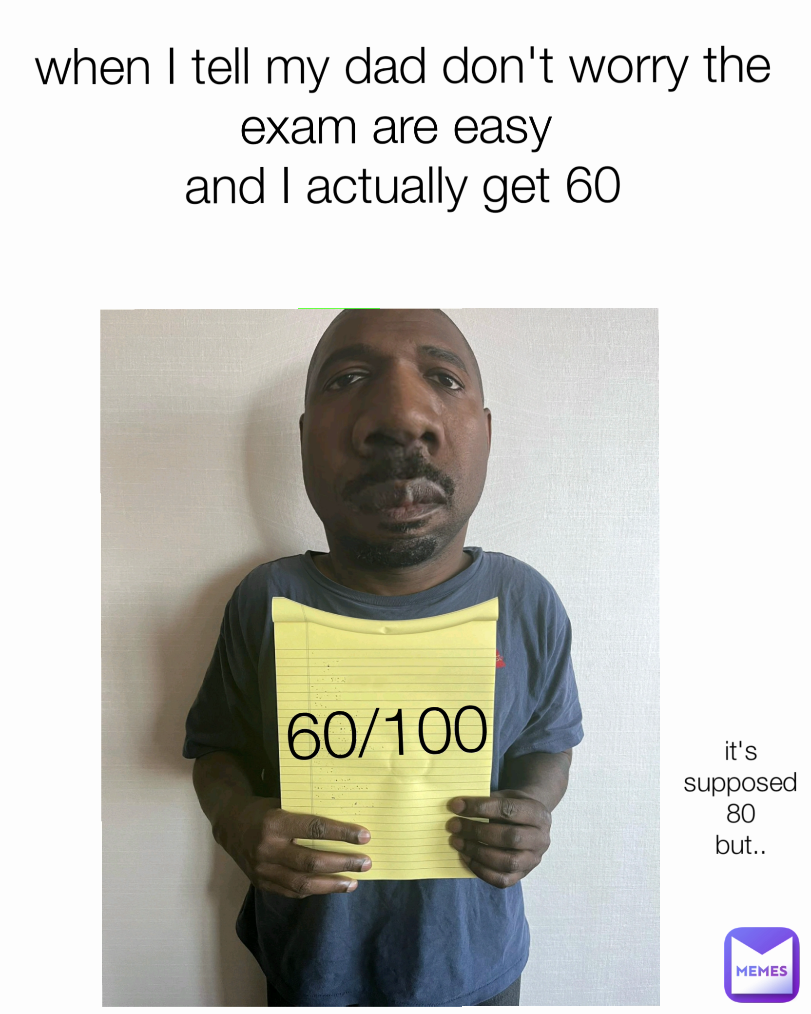 60/100 when I tell my dad don't worry the exam are easy 
and I actually get 60 it's supposed 80
but..
