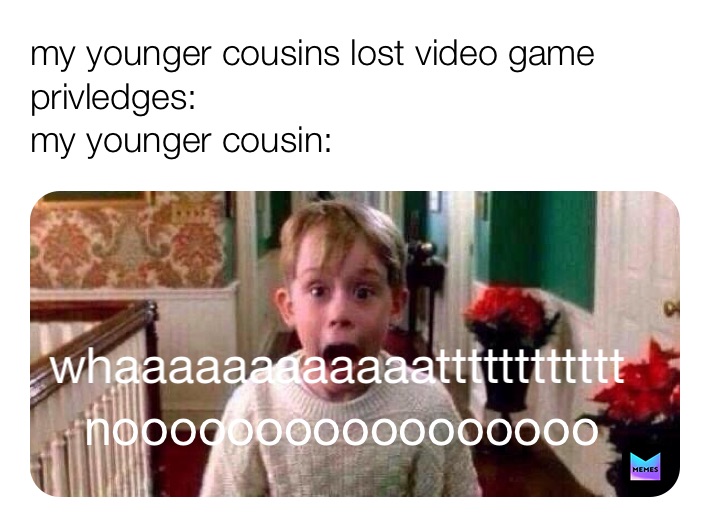 my younger cousins lost video game privledges:                                                 my younger cousin: whaaaaaaaaaaaatttttttttttt nooooooooooooooooo