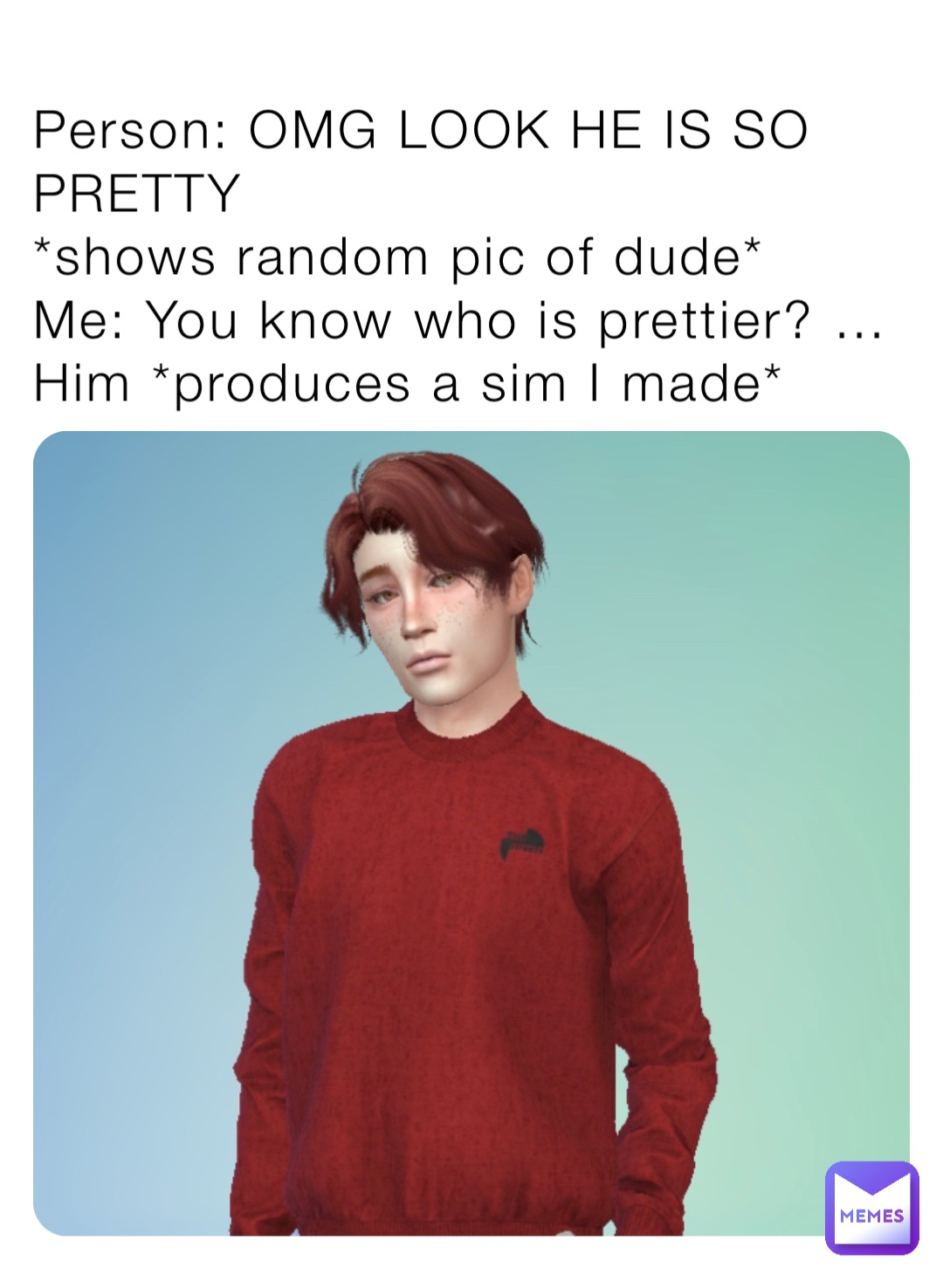 Person: OMG LOOK HE IS SO PRETTY 
*shows random pic of dude*
Me: You know who is prettier? … Him *produces a sim I made*