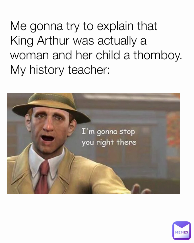 Me gonna try to explain that King Arthur was actually a woman and her child a thomboy. My history teacher: