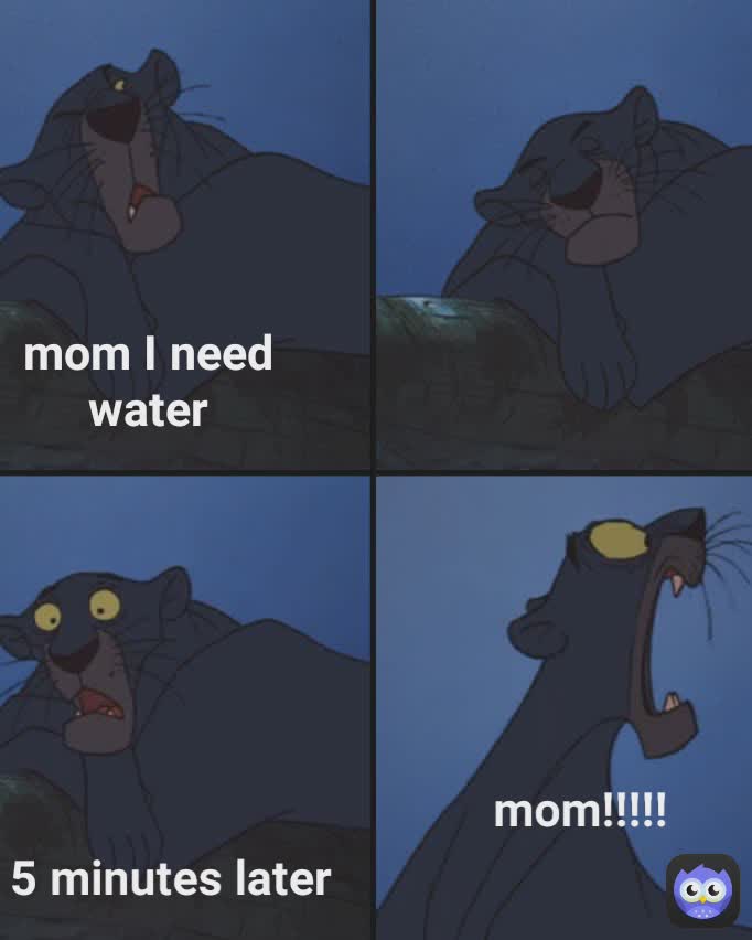 mom!!!!! mom I need water
 5 minutes later