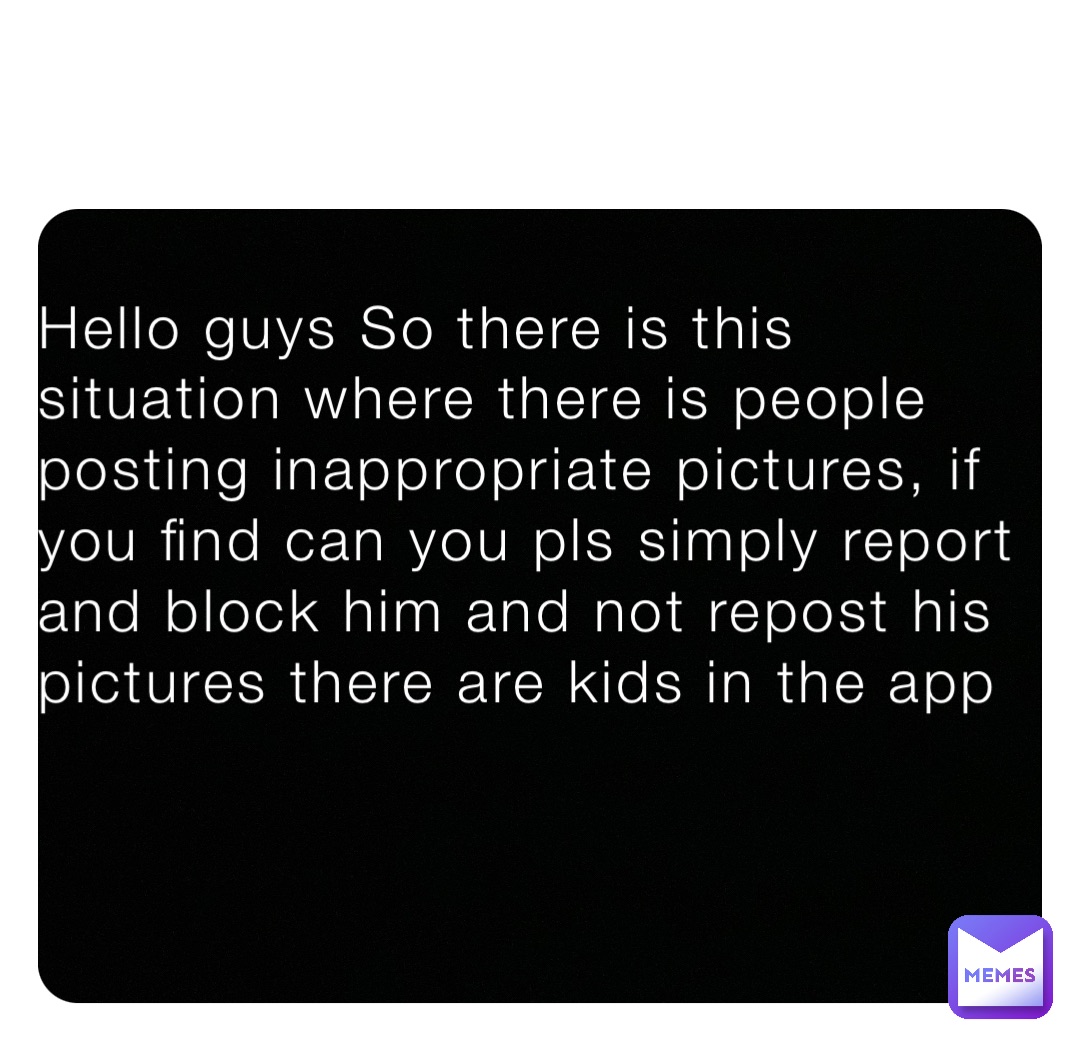 Hello guys So there is this situation where there is people posting inappropriate pictures, if you find can you pls simply report and block him and not repost his pictures there are kids in the app