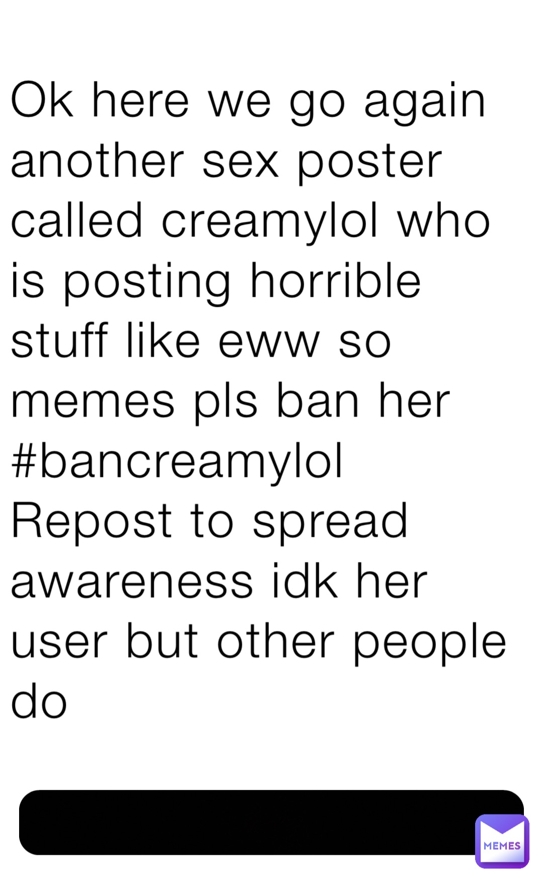 Ok here we go again another sex poster called creamylol who is posting horrible stuff like eww so memes pls ban her
#bancreamylol
Repost to spread awareness idk her user but other people do