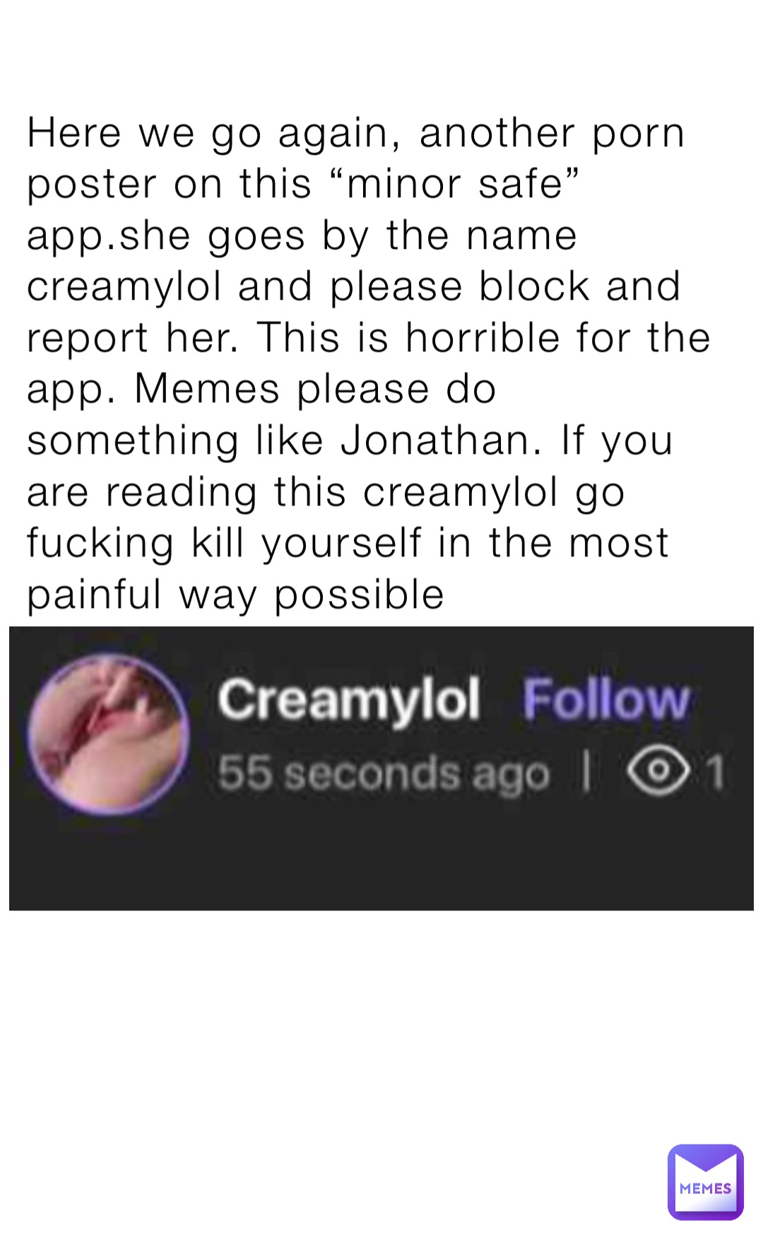 Here we go again, another porn poster on this “minor safe” app.she goes by the name creamylol and please block and report her. This is horrible for the app. Memes please do something like Jonathan. If you are reading this creamylol go fucking kill yourself in the most painful way possible