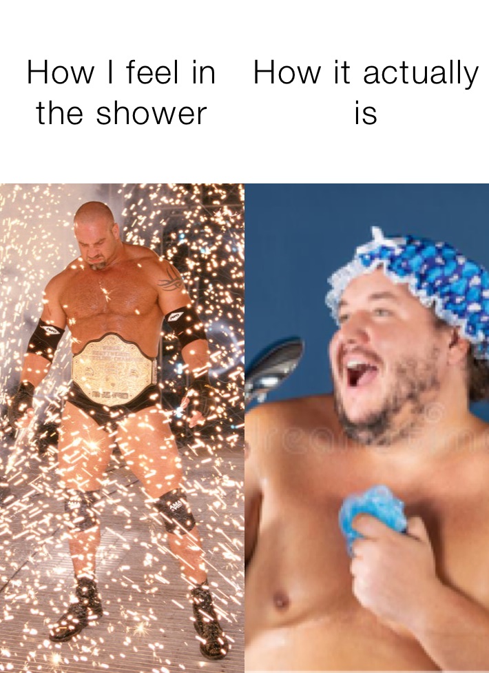 How I feel in the shower How it actually is