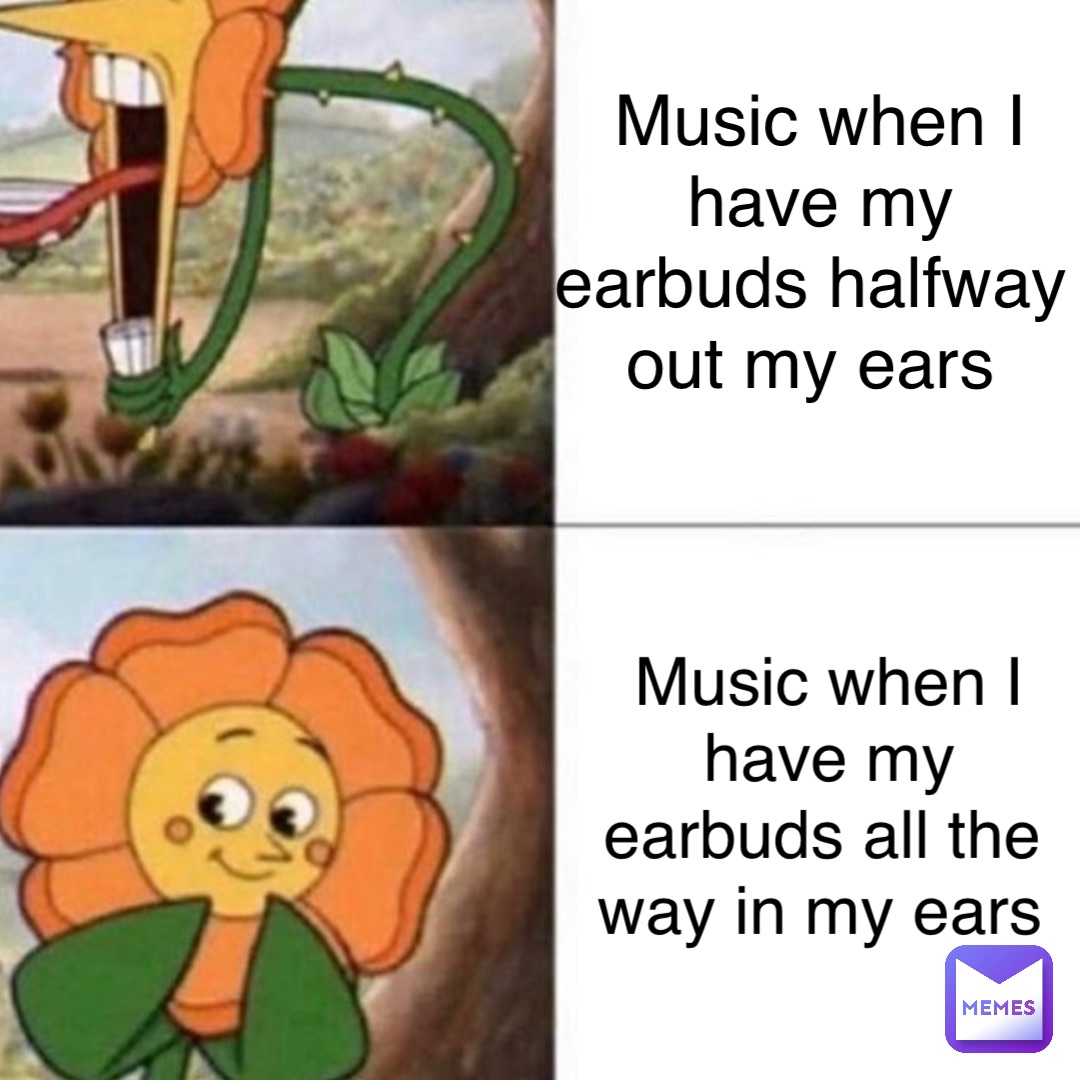 Music when I have my earbuds halfway out my ears Music when I have my earbuds all the way in my ears