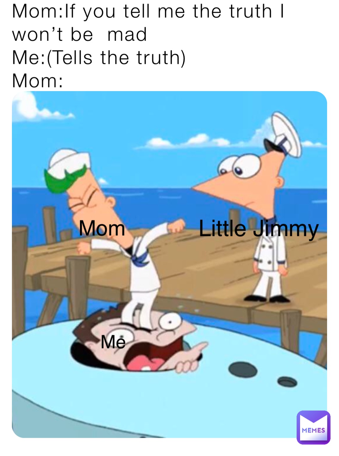 Mom:If you tell me the truth I won’t be  mad
Me:(Tells the truth)
Mom: Little Jimmy Mom Me