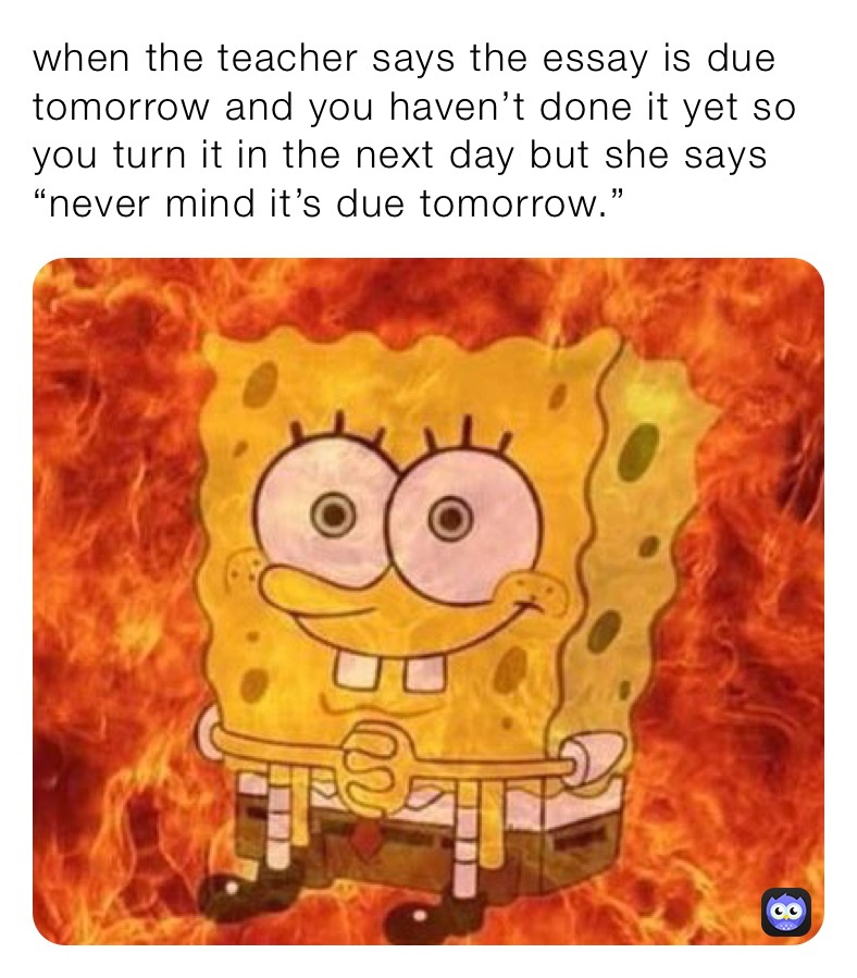 when the teacher says the essay is due tomorrow and you haven’t done it yet so you turn it in the next day but she says “never mind it’s due tomorrow.”