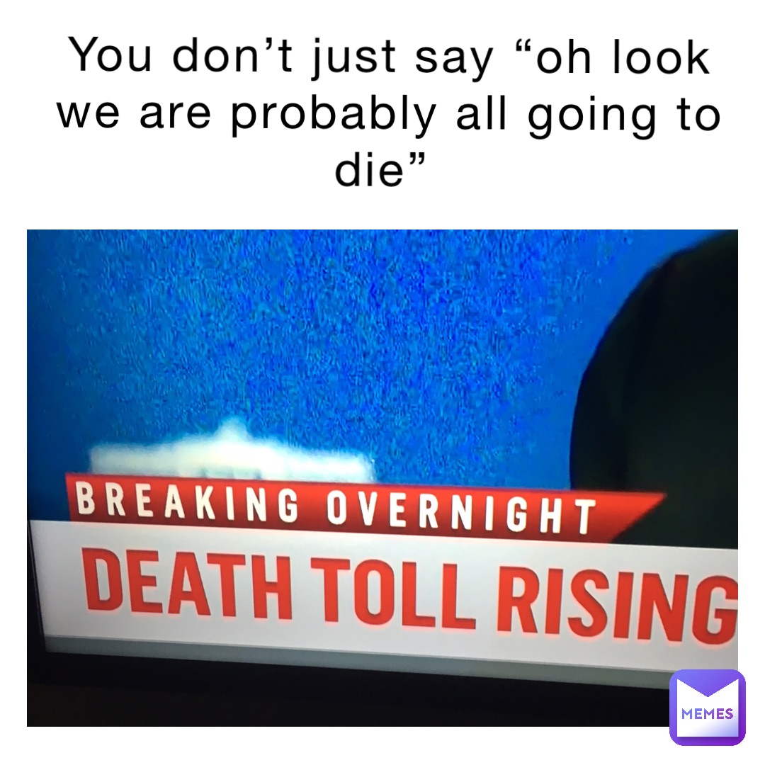 You don’t just say “Oh look we are probably all going to die”