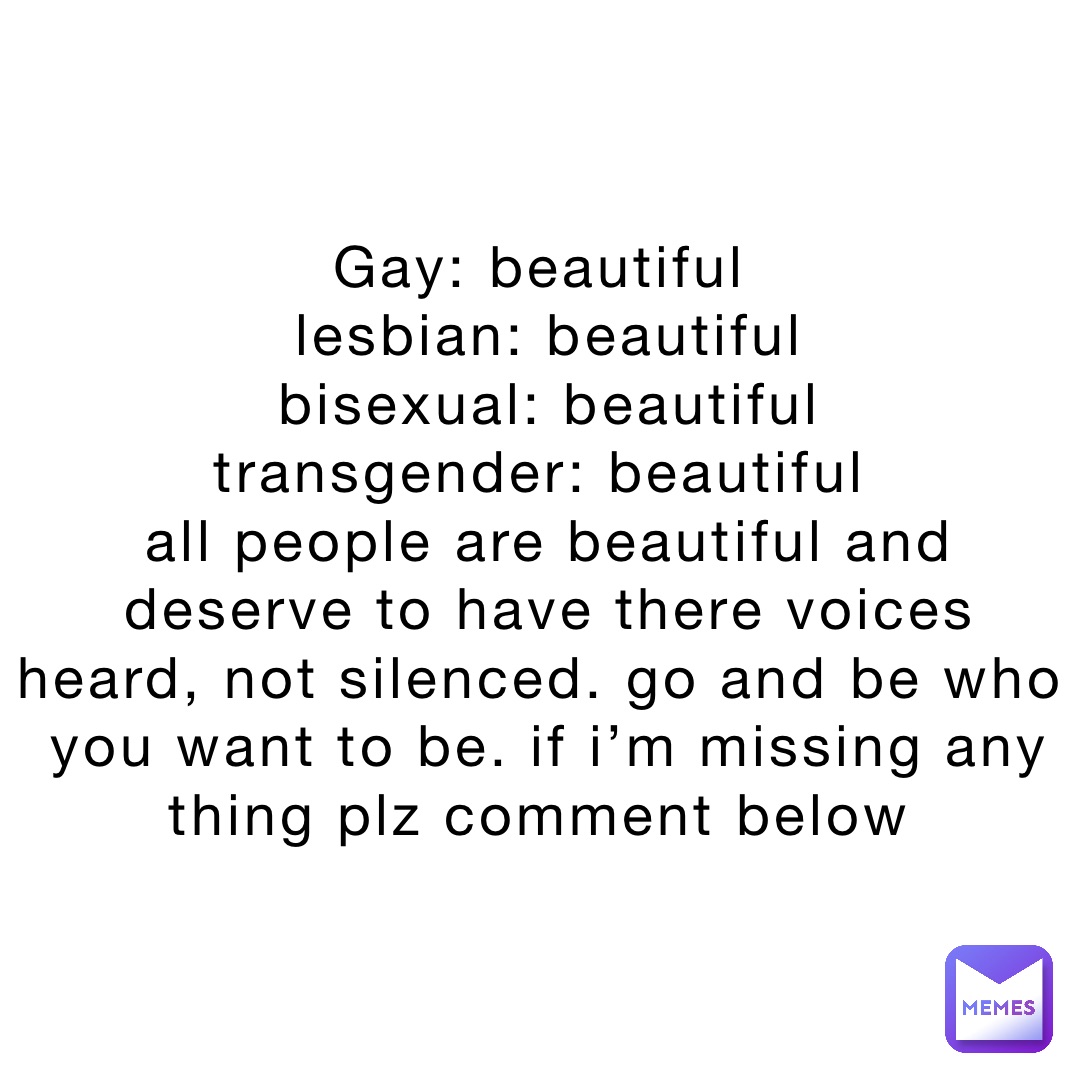 Gay: Beautiful
Lesbian: Beautiful 
Bisexual: Beautiful 
Transgender: Beautiful
All people are beautiful and deserve to have there voices heard, not silenced. Go and be who you want to be. If I’m missing any thing plz comment below