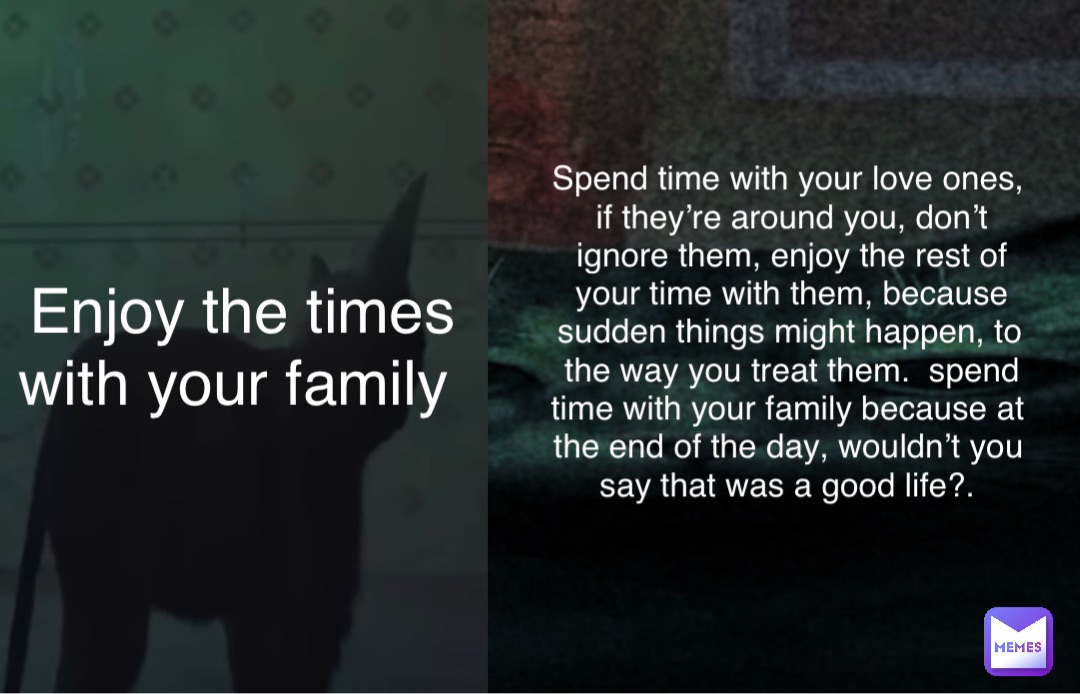 Enjoy the times with your family Spend time with your love ones, if they’re around you, don’t ignore them, enjoy the rest of your time with them, because sudden things might happen, to the way you treat them.  spend time with your family because at the end of the day, wouldn’t you say that was a good life?.