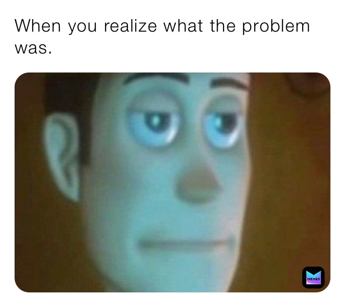 When you realize what the problem was.