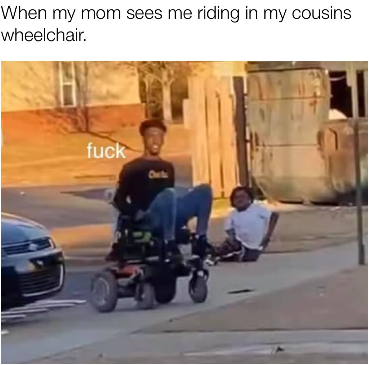 When my mom sees me riding in my cousins wheelchair.