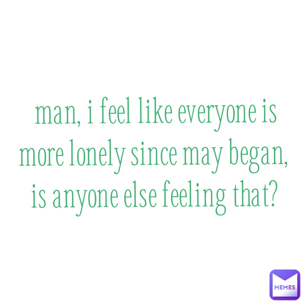 Man, I feel like everyone is more lonely since May began, is anyone else feeling that?