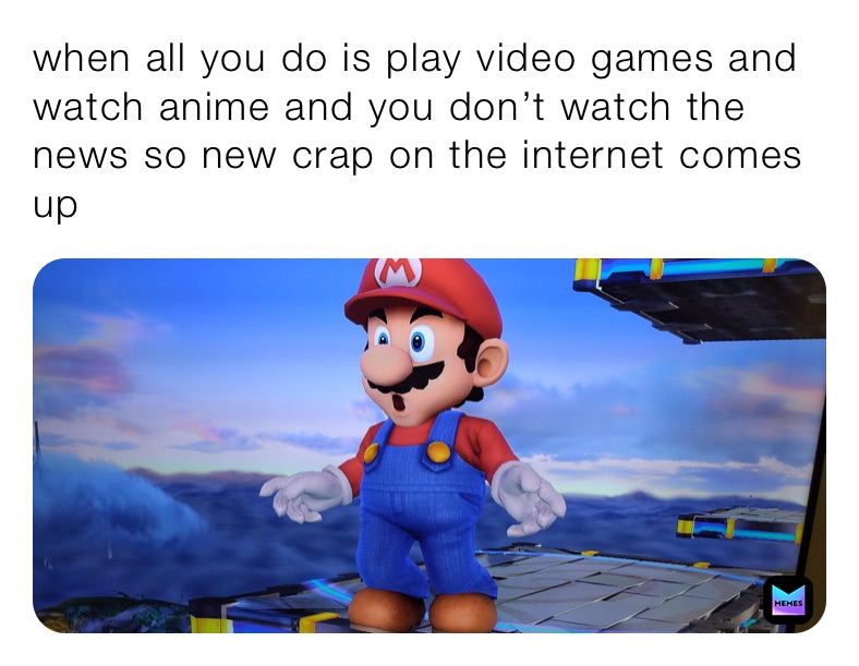 when all you do is play video games and watch anime and you don’t watch the news so new crap on the internet comes up