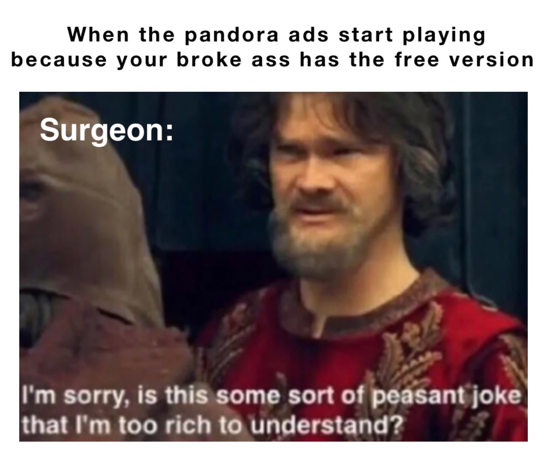 When the pandora ads start playing because your broke ass has the free version Surgeon: