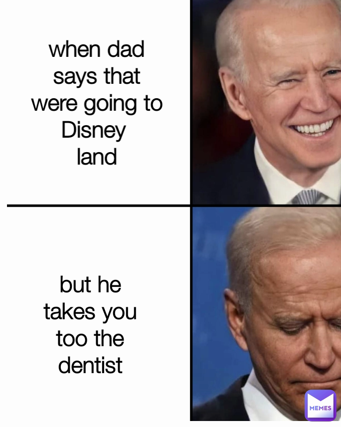 but he takes you too the dentist when dad says that were going to Disney 
land