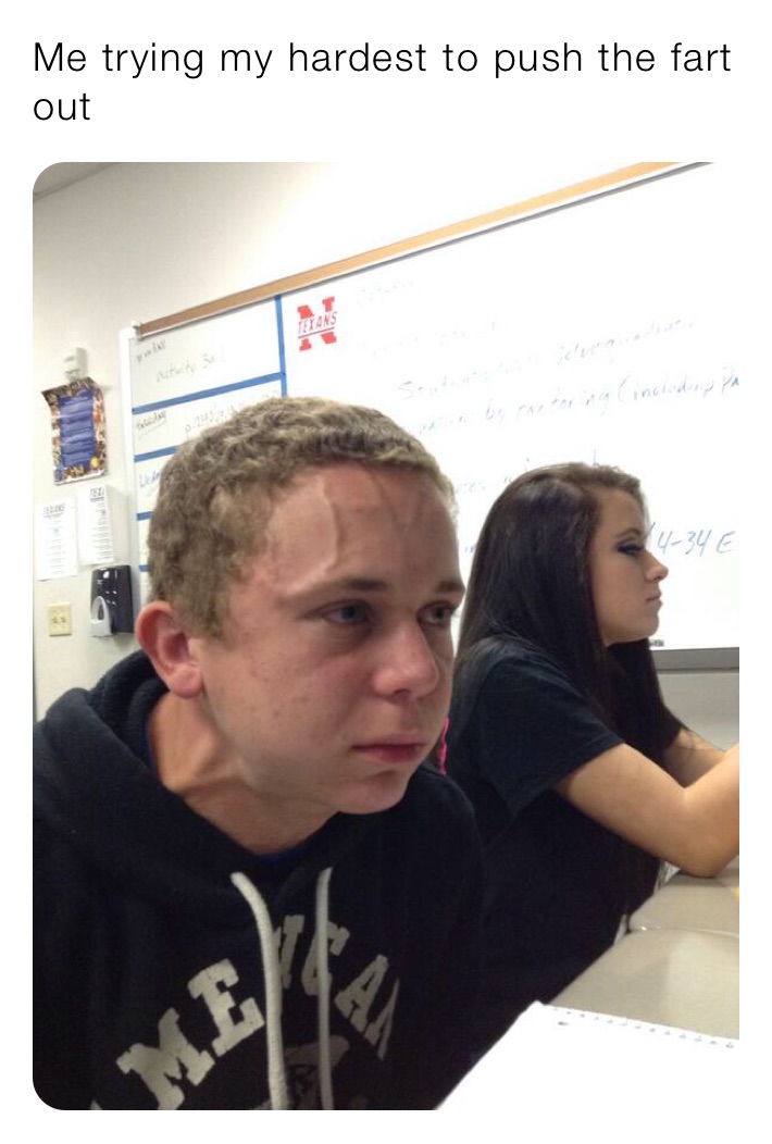 Me trying my hardest to push the fart out 