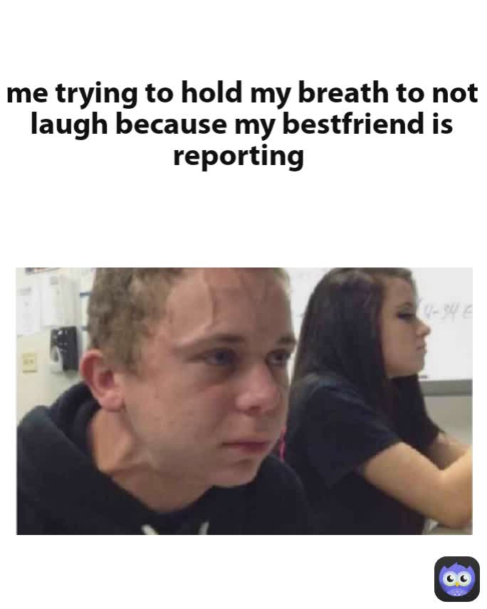 me trying to hold my breath to not laugh because my bestfriend is reporting 