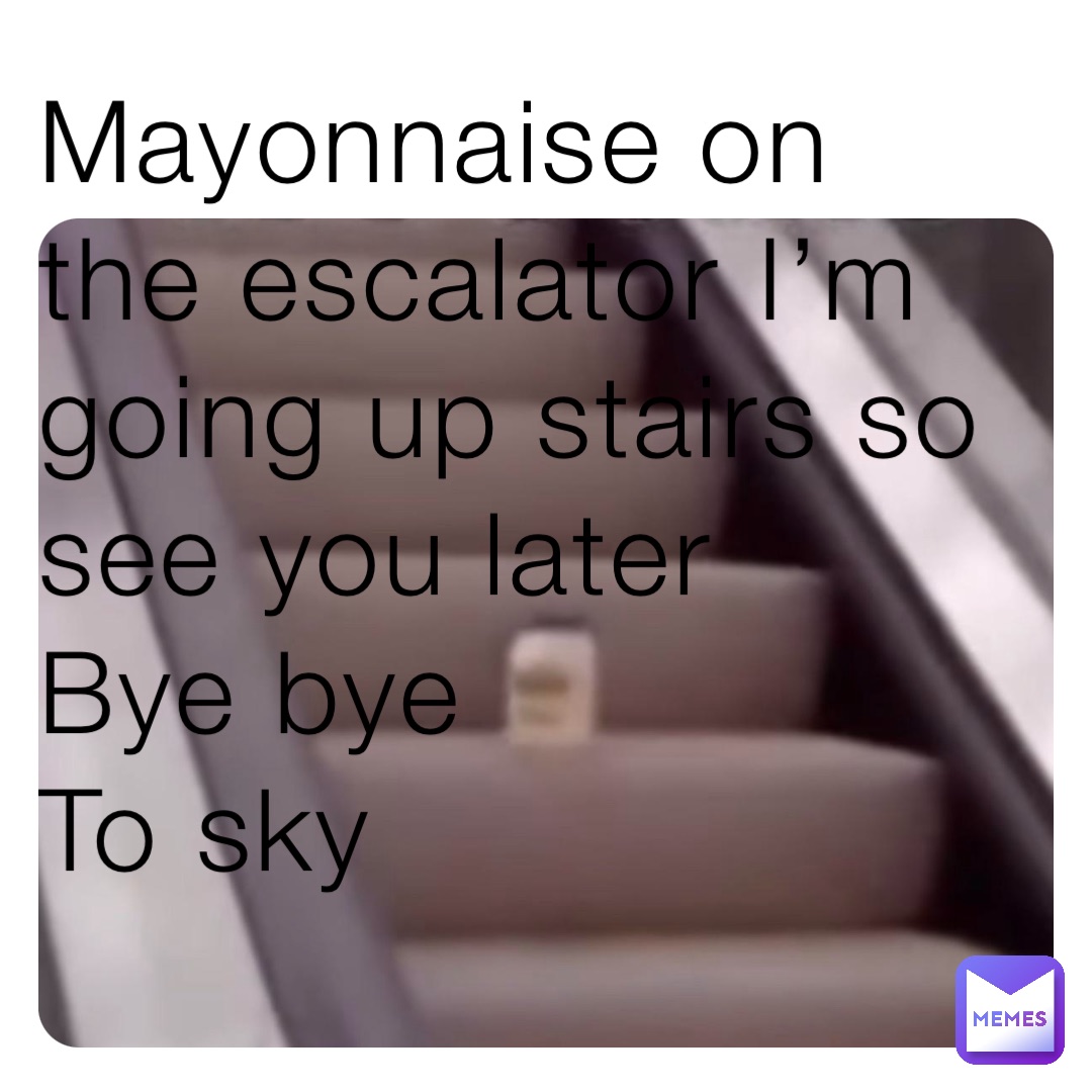 Mayonnaise on the escalator I’m going up stairs so see you later
Bye bye
To sky