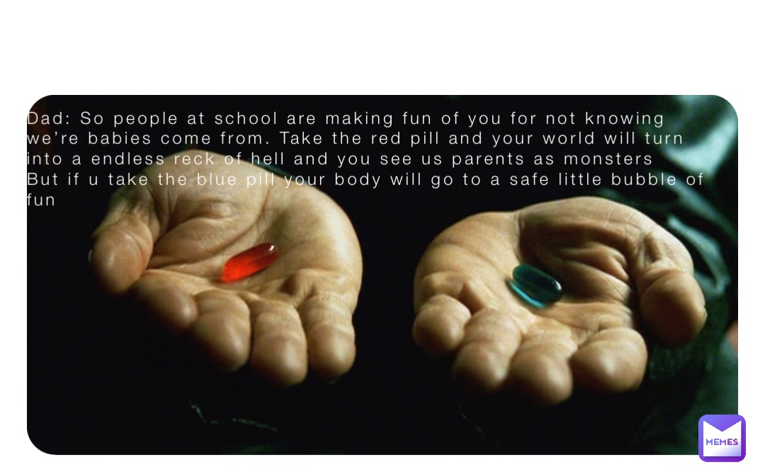 Dad: So people at school are making fun of you for not knowing we’re babies come from. Take the red pill and your world will turn into a endless reck of hell and you see us parents as monsters 
But if u take the blue pill your body will go to a safe little bubble of fun