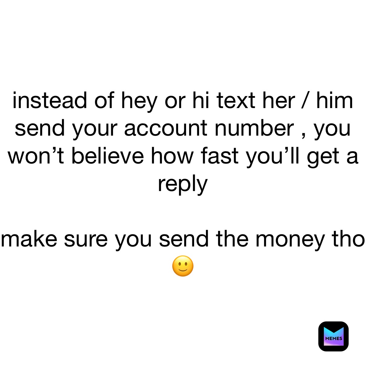 instead of hey or hi text her / him send your account number , you won’t believe how fast you’ll get a reply 

make sure you send the money tho 🙂