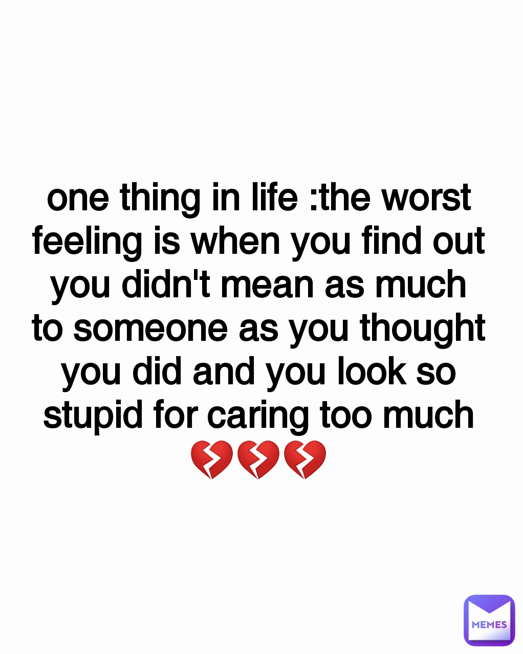 one thing in life :the worst feeling is when you find out you didn't mean as much to someone as you thought you did and you look so stupid for caring too much
💔💔💔