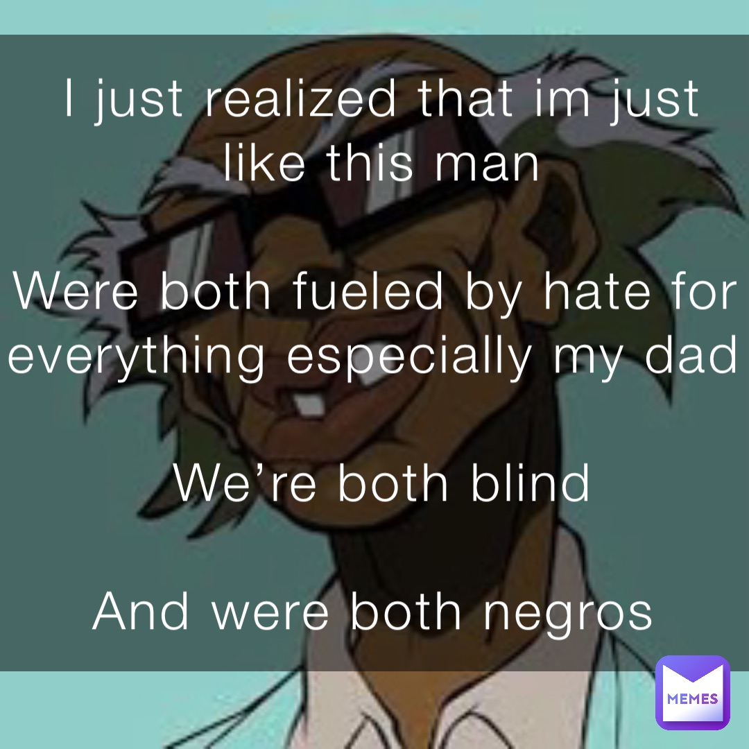 I just realized that im just like this man 

Were both fueled by hate for everything especially my dad

We’re both blind 

And were both negros