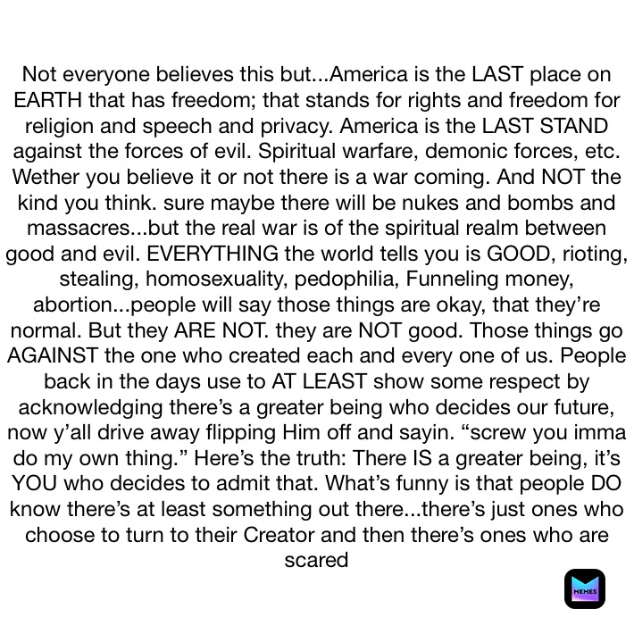 Not everyone believes this but...America is the LAST place on EARTH that has freedom; that stands for rights and freedom for religion and speech and privacy. America is the LAST STAND against the forces of evil. Spiritual warfare, demonic forces, etc. Wether you believe it or not there is a war coming. And NOT the kind you think. sure maybe there will be nukes and bombs and massacres...but the real war is of the spiritual realm between good and evil. EVERYTHING the world tells you is GOOD, rioting, stealing, homosexuality, pedophilia, Funneling money, abortion...people will say those things are okay, that they’re normal. But they ARE NOT. they are NOT good. Those things go AGAINST the one who created each and every one of us. People back in the days use to AT LEAST show some respect by acknowledging there’s a greater being who decides our future, now y’all drive away flipping Him off and sayin. “screw you imma do my own thing.” Here’s the truth: There IS a greater being, it’s YOU who decides to admit that. What’s funny is that people DO know there’s at least something out there...there’s just ones who choose to turn to their Creator and then there’s ones who are scared  