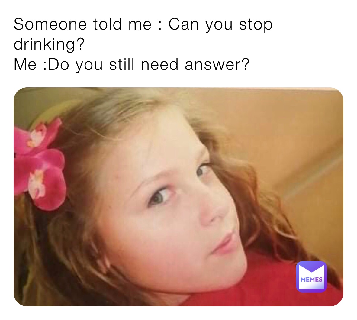 Someone told me : Can you stop drinking?
Me :Do you still need answer?