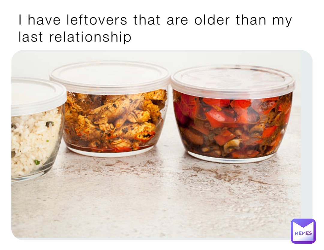 I have leftovers that are older than my last relationship