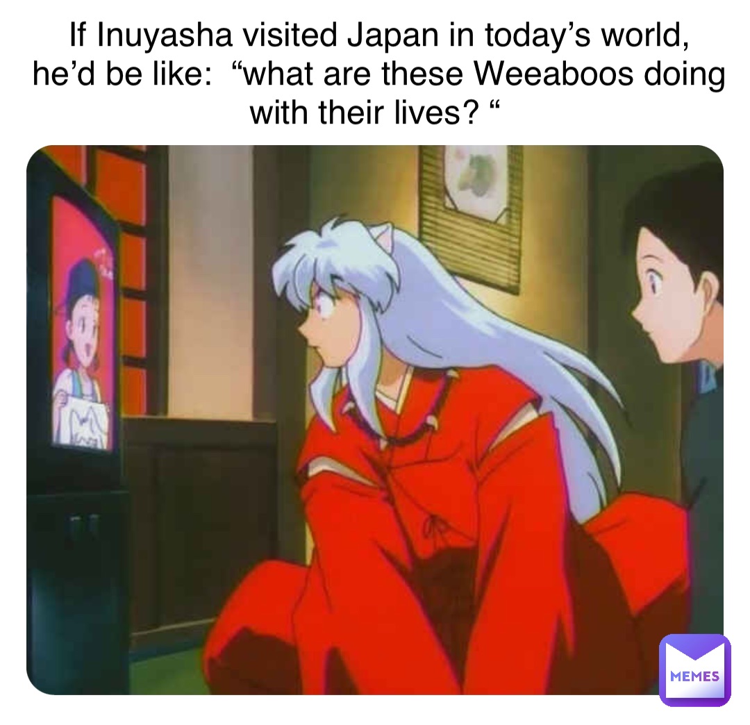 If Inuyasha visited Japan in today’s world, 
he’d be like:  “what are these Weeaboos doing with their lives? “