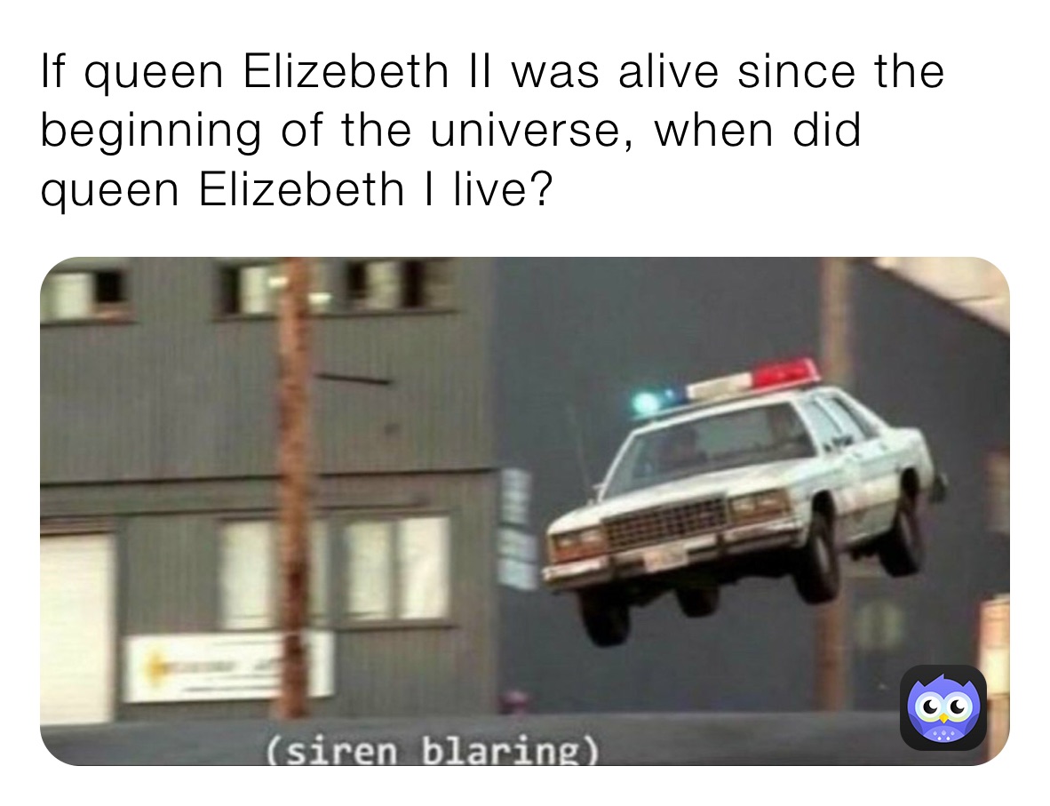 If queen Elizebeth II was alive since the beginning of the universe, when did queen Elizebeth I live?