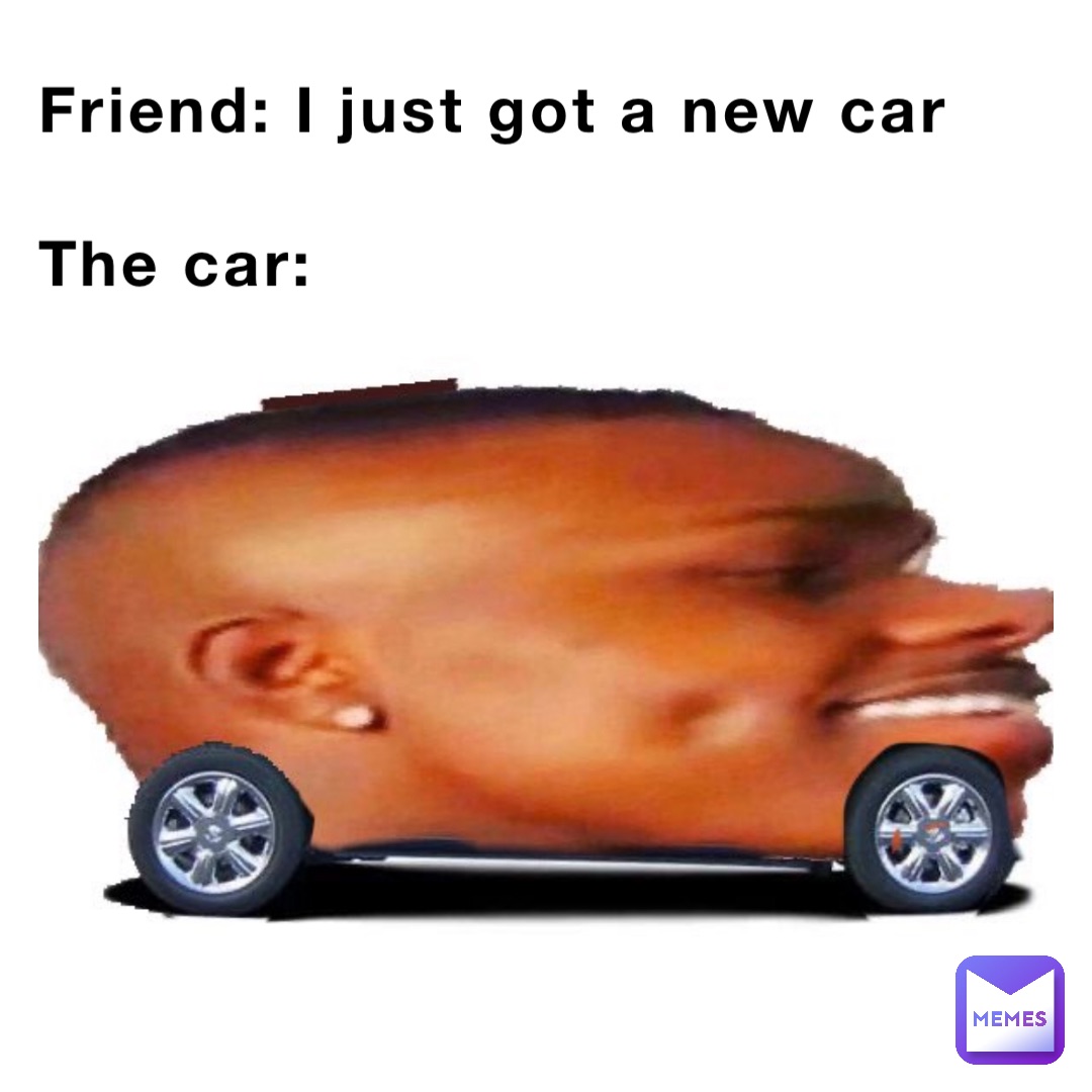 Friend: I just got a new car

The car: