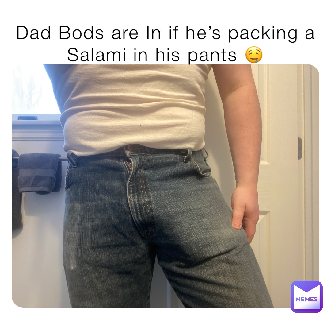 Dad Bods are In if he’s packing a Salami in his pants 🤤