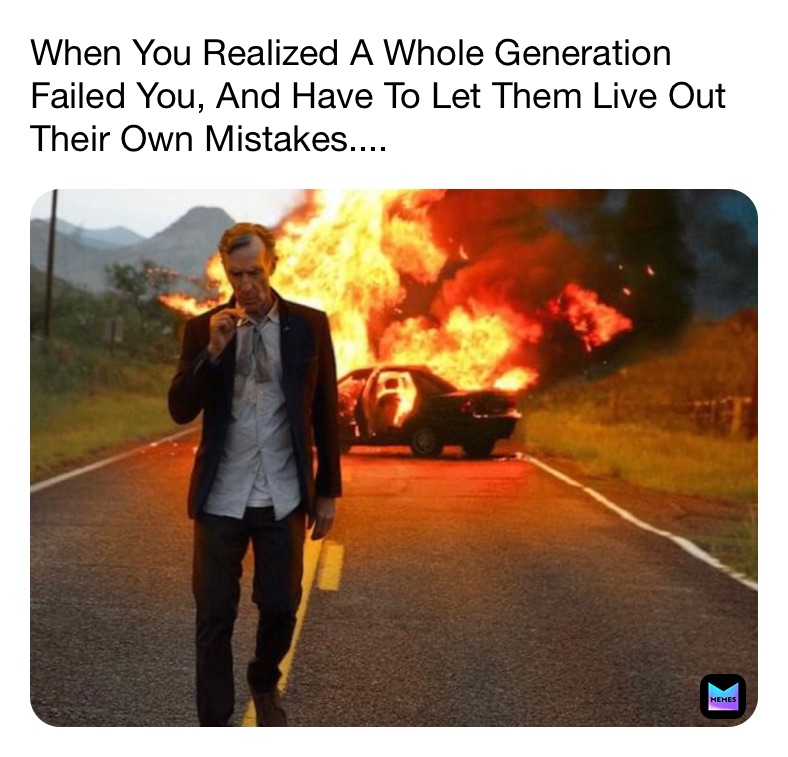 When You Realized A Whole Generation Failed You, And Have To Let Them Live Out Their Own Mistakes....