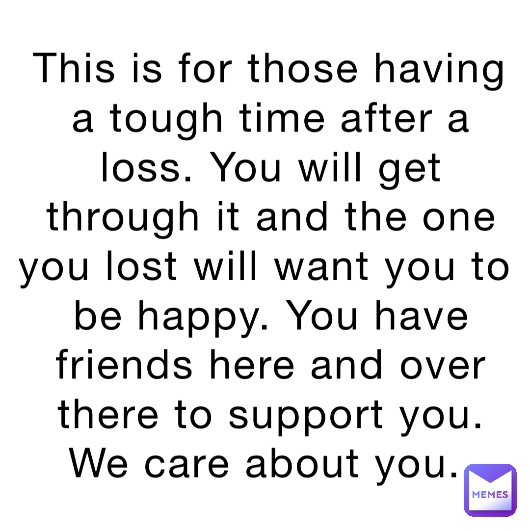 This is for those having a tough time after a loss. You will get through it and the one you lost will want you to be happy. You have friends here and over there to support you. We care about you.