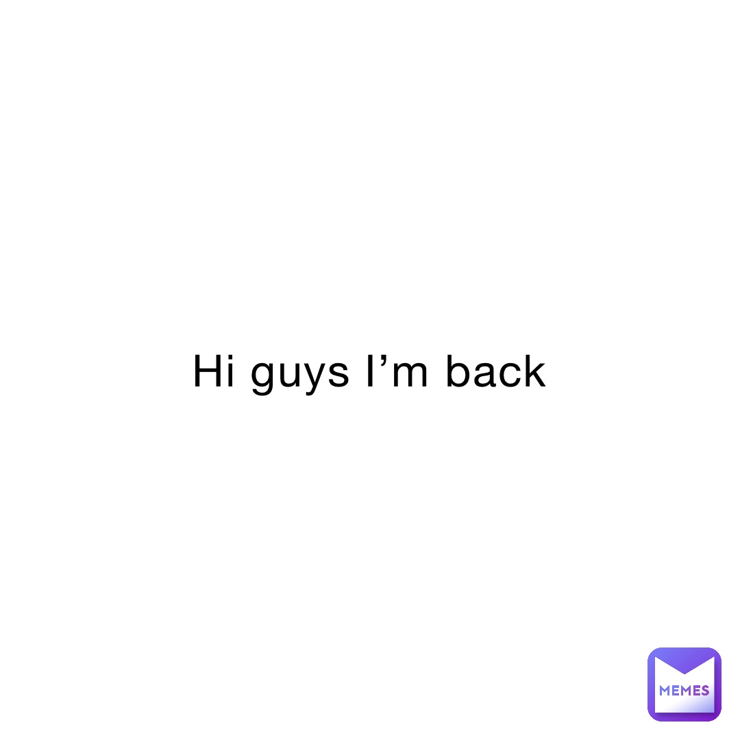 Hi guys I’m back