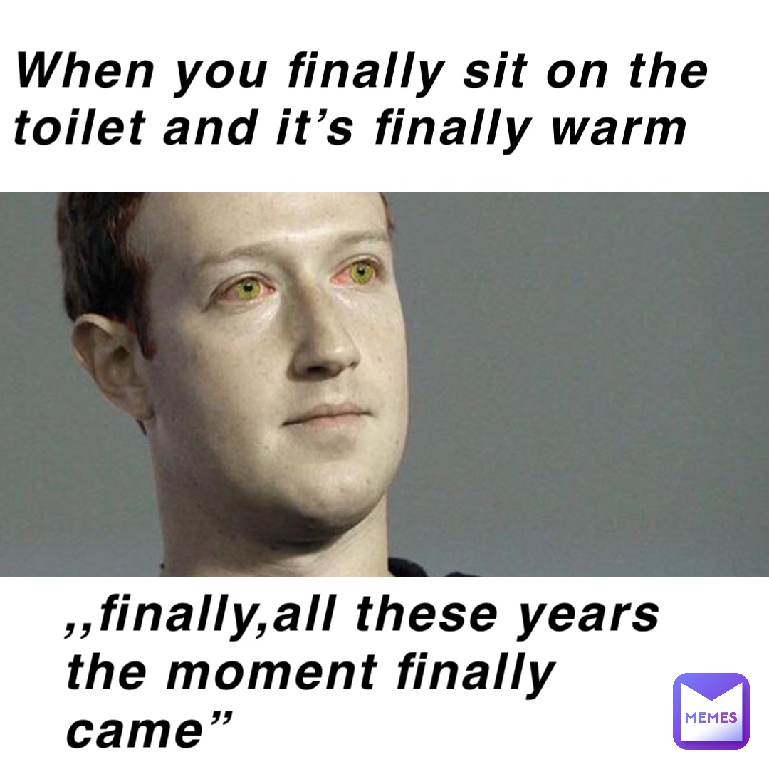 When you finally sit on the toilet and it’s finally warm ,,finally,all these years the moment finally came”