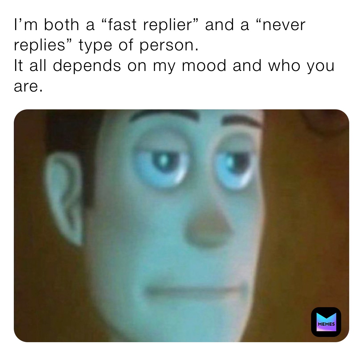 I’m both a “fast replier” and a “never replies” type of person. 
It all depends on my mood and who you are.