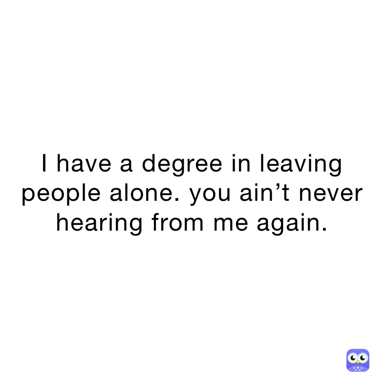 I have a degree in leaving people alone. you ain’t never hearing from me again. 