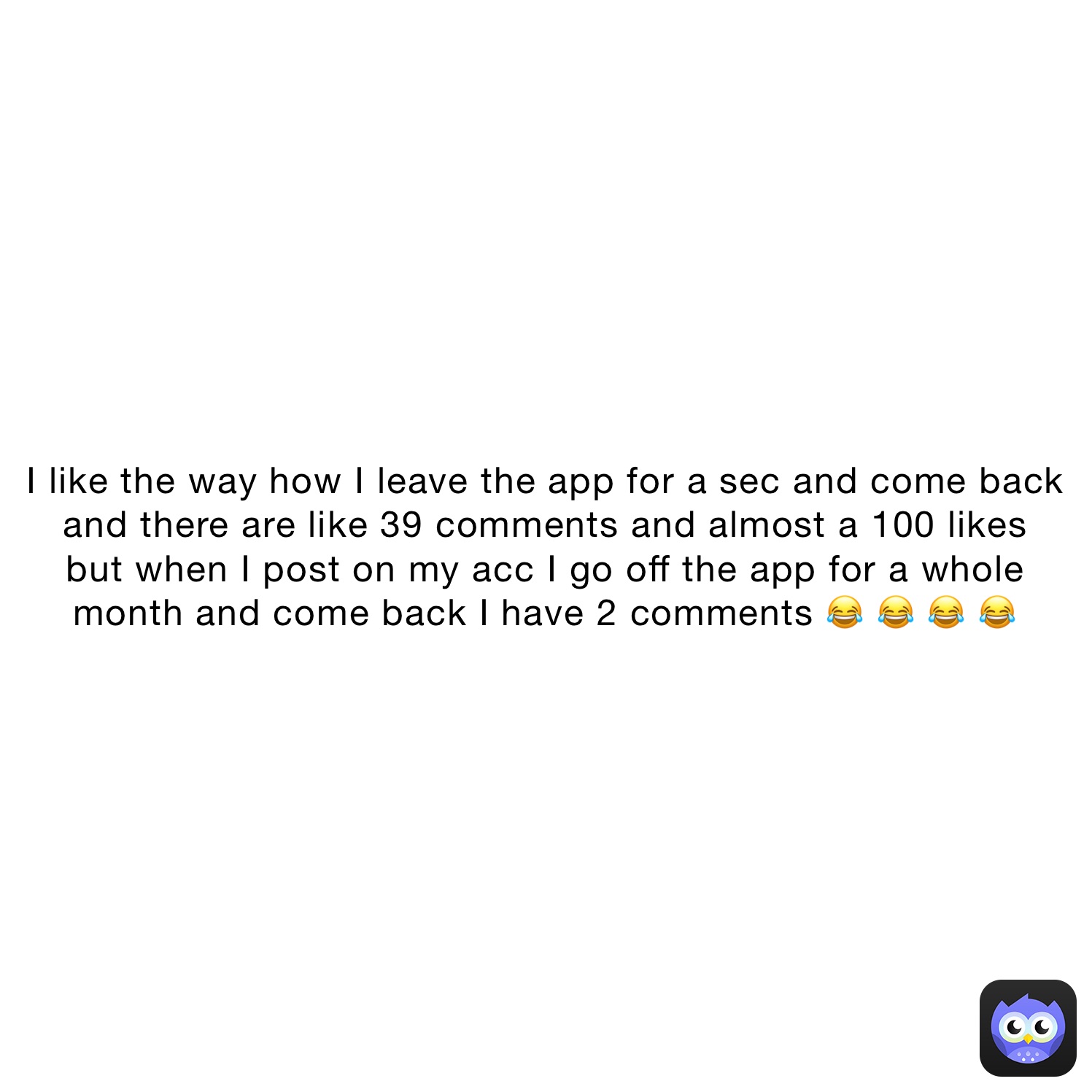 I like the way how I leave the app for a sec and come back 
and there are like 39 comments and almost a 100 likes 
but when I post on my acc I go off the app for a whole 
month and come back I have 2 comments 😂 😂 😂 😂