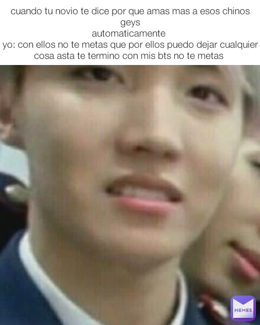 cuando tu novio te dice por que amas mas a esos chinos geys
automaticamente 
yo: con ellos no te metas que por ellos puedo dejar cualquier cosa asta te termino con mis bts no te metas 