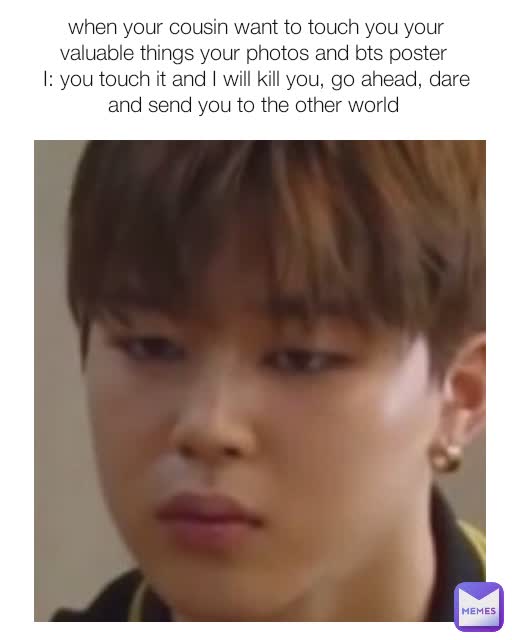 when your cousin want to touch you your valuable things your photos and bts poster 
I: you touch it and I will kill you, go ahead, dare and send you to the other world 